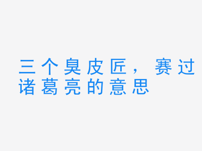 成语三个臭皮匠，赛过诸葛亮的意思