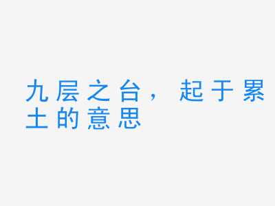 成语九层之台，起于累土的意思